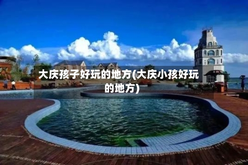 大庆孩子好玩的地方(大庆小孩好玩的地方)-第2张图片