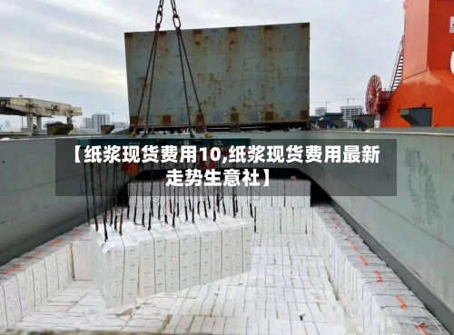【纸浆现货费用10,纸浆现货费用最新走势生意社】