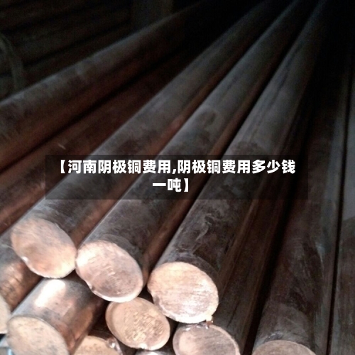 【河南阴极铜费用,阴极铜费用多少钱一吨】