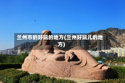 兰州市的好玩的地方(兰州好玩儿的地方)-第2张图片