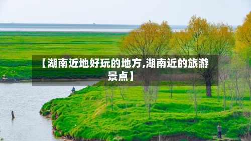 【湖南近地好玩的地方,湖南近的旅游景点】