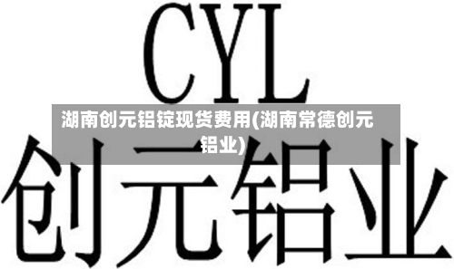 湖南创元铝锭现货费用(湖南常德创元铝业)