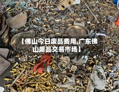 【佛山今日废品费用,广东佛山废品交易市场】-第2张图片