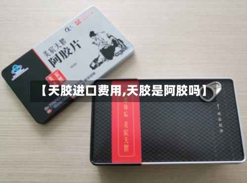 【天胶进口费用,天胶是阿胶吗】