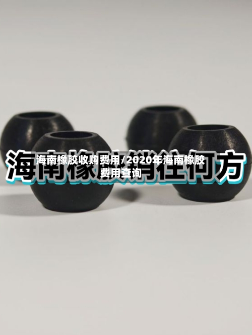 海南橡胶收购费用/2020年海南橡胶费用查询