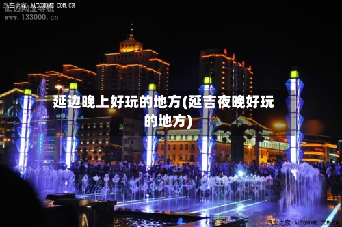 延边晚上好玩的地方(延吉夜晚好玩的地方)
