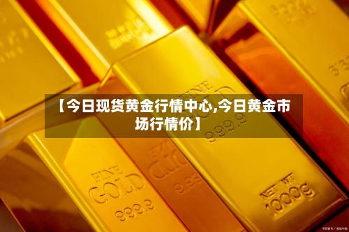 【今日现货黄金行情中心,今日黄金市场行情价】