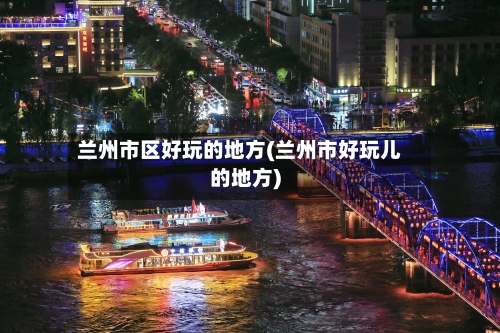 兰州市区好玩的地方(兰州市好玩儿的地方)