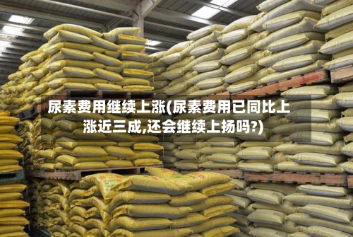 尿素费用继续上涨(尿素费用已同比上涨近三成,还会继续上扬吗?)-第2张图片