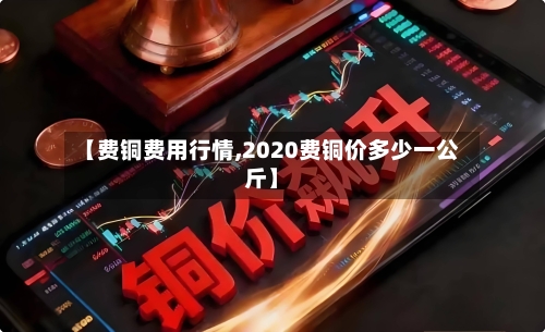 【费铜费用行情,2020费铜价多少一公斤】