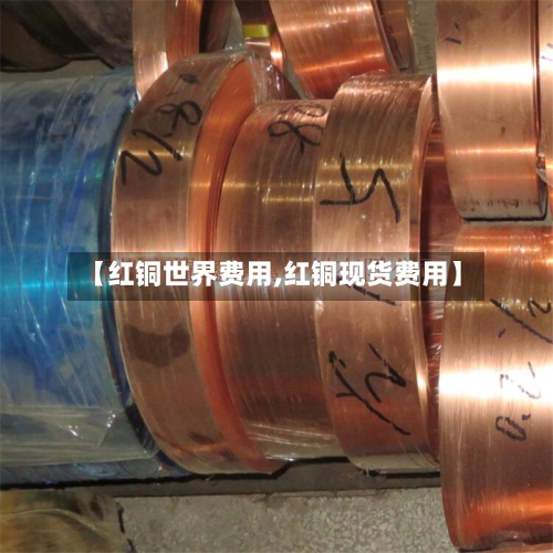 【红铜世界费用,红铜现货费用】