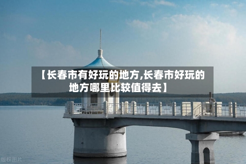 【长春市有好玩的地方,长春市好玩的地方哪里比较值得去】