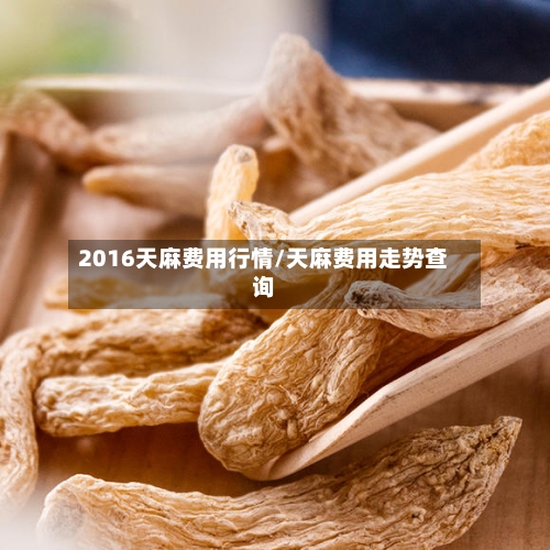 2016天麻费用行情/天麻费用走势查询