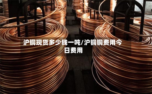 沪铜现货多少钱一吨/沪铜铜费用今日费用