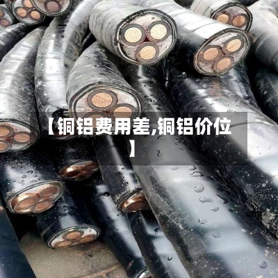 【铜铝费用差,铜铝价位】-第2张图片