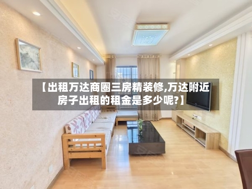 【出租万达商圈三房精装修,万达附近房子出租的租金是多少呢?】