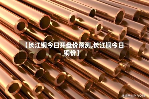 【长江铜今日开盘价预测,长江铜今日铜价】