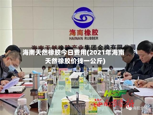 海南天然橡胶今日费用(2021年海南天然橡胶价钱一公斤)-第2张图片