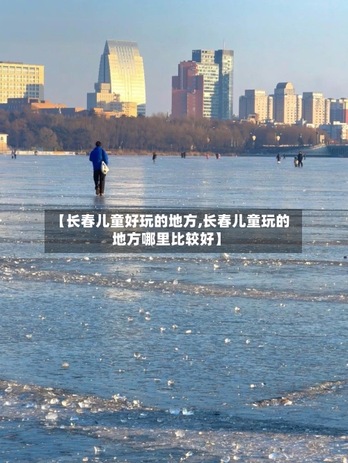 【长春儿童好玩的地方,长春儿童玩的地方哪里比较好】-第2张图片