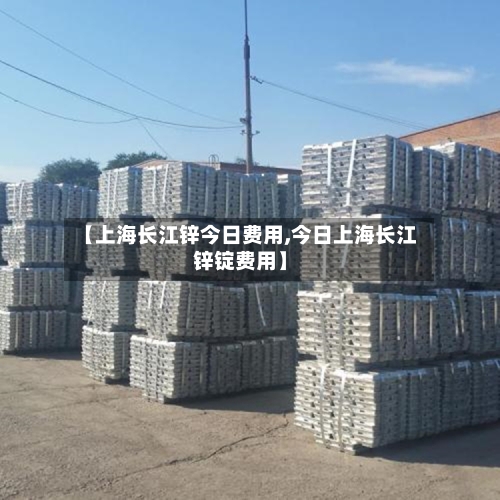 【上海长江锌今日费用,今日上海长江锌锭费用】-第3张图片