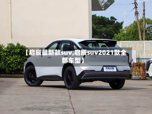 【启辰最新款suv,启辰suv2021款全部车型】-第2张图片