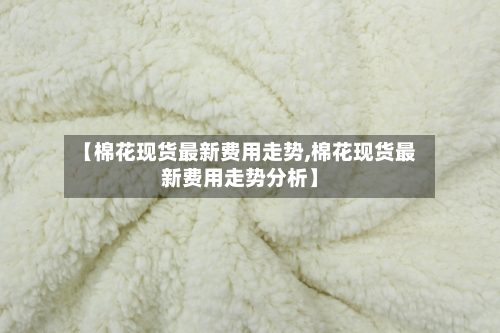 【棉花现货最新费用走势,棉花现货最新费用走势分析】-第1张图片