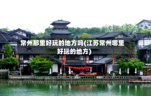 常州那里好玩的地方吗(江苏常州哪里好玩的地方)