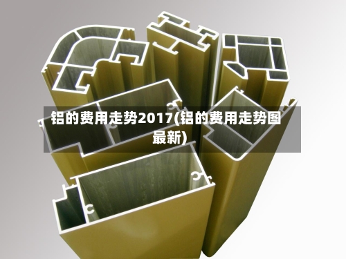铝的费用走势2017(铝的费用走势图最新)