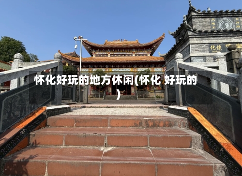 怀化好玩的地方休闲(怀化 好玩的)