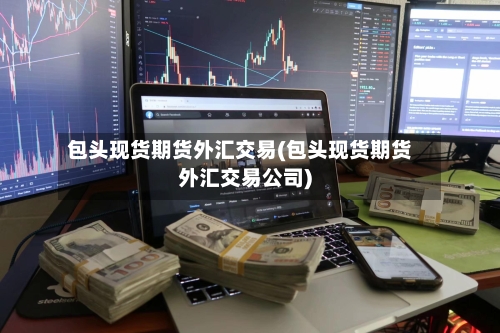 包头现货期货外汇交易(包头现货期货外汇交易公司)