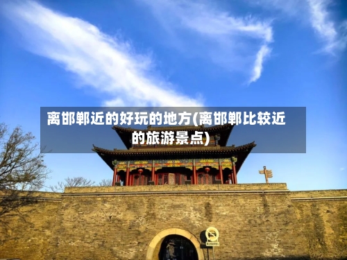 离邯郸近的好玩的地方(离邯郸比较近的旅游景点)