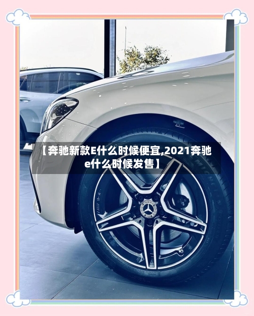 【奔驰新款E什么时候便宜,2021奔驰e什么时候发售】