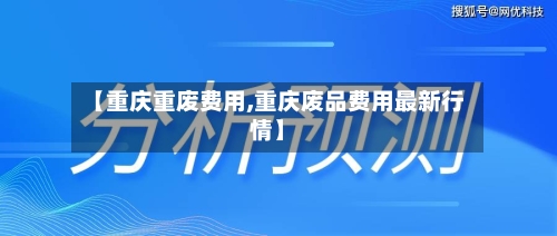 【重庆重废费用,重庆废品费用最新行情】