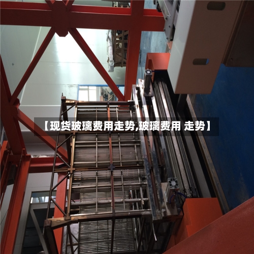 【现货玻璃费用走势,玻璃费用 走势】-第2张图片