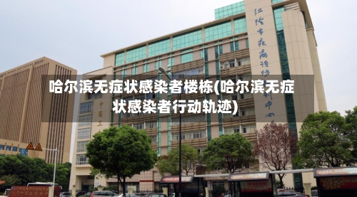 哈尔滨无症状感染者楼栋(哈尔滨无症状感染者行动轨迹)-第3张图片
