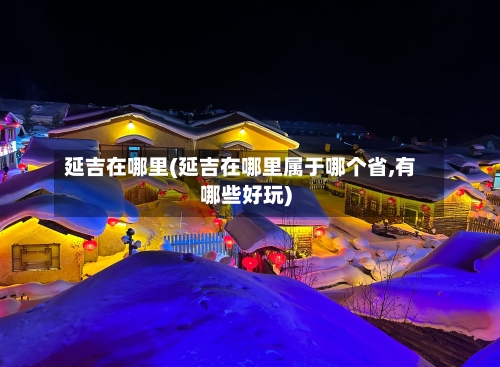 延吉在哪里(延吉在哪里属于哪个省,有哪些好玩)-第3张图片