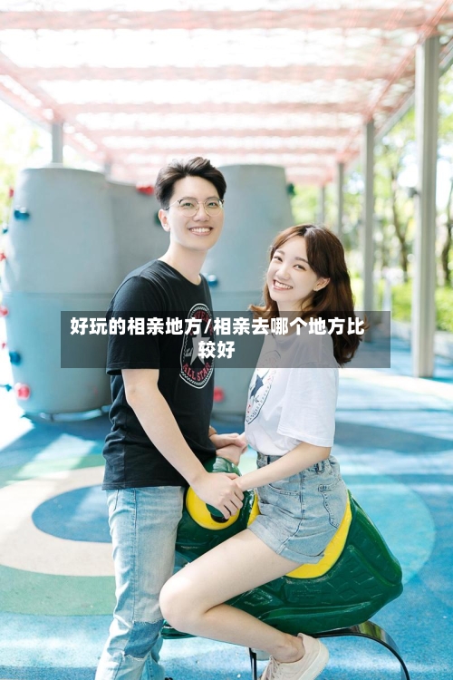 好玩的相亲地方/相亲去哪个地方比较好