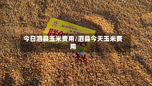 今日泗县玉米费用/泗县今天玉米费用-第3张图片