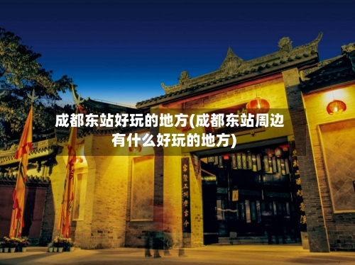 成都东站好玩的地方(成都东站周边有什么好玩的地方)