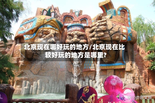 北京现在哪好玩的地方/北京现在比较好玩的地方是哪里?-第2张图片