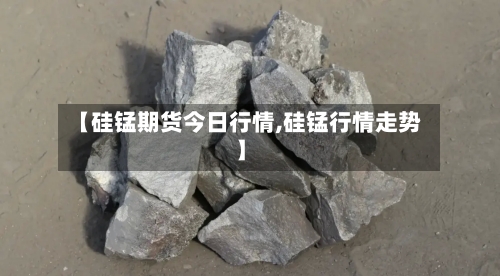 【硅锰期货今日行情,硅锰行情走势】-第3张图片