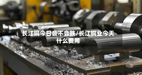 长江铜今日会不会跌/长江铜业今天什么费用-第2张图片