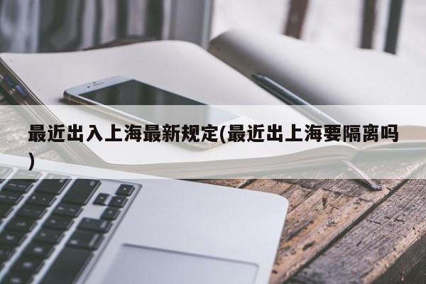 最近出入上海最新规定(最近出上海要隔离吗)