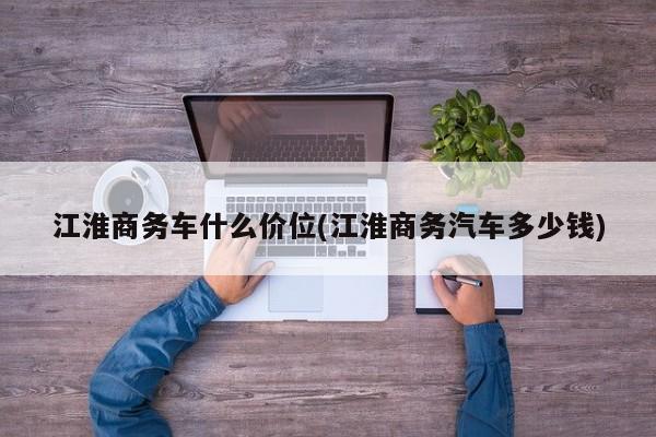 江淮商务车什么价位(江淮商务汽车多少钱)