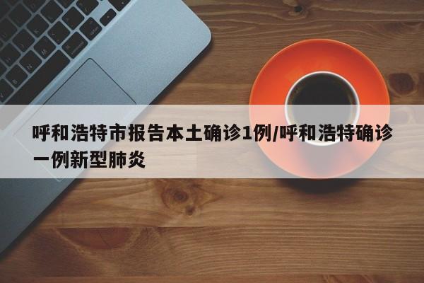 呼和浩特市报告本土确诊1例/呼和浩特确诊一例新型肺炎