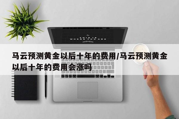 马云预测黄金以后十年的费用/马云预测黄金以后十年的费用会涨吗