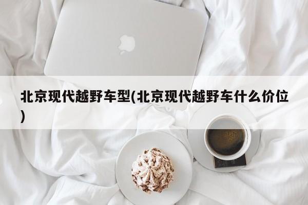 北京现代越野车型(北京现代越野车什么价位)