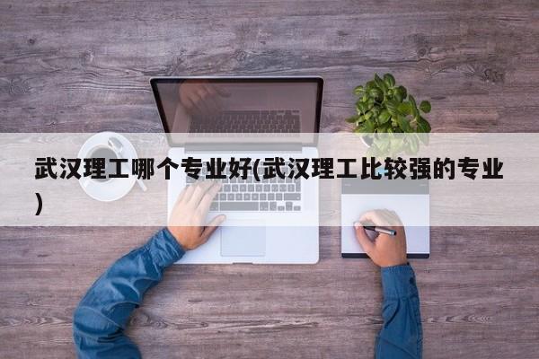 武汉理工哪个专业好(武汉理工比较强的专业)