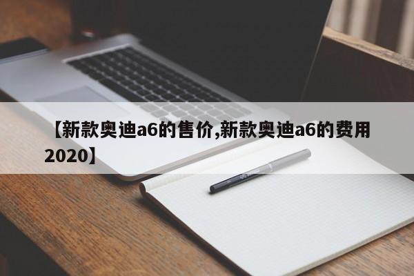 【新款奥迪a6的售价,新款奥迪a6的费用2020】