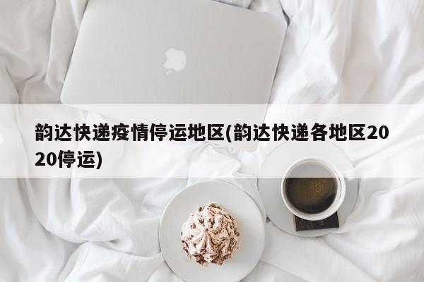 韵达快递疫情停运地区(韵达快递各地区2020停运)